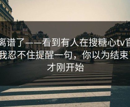 太离谱了——看到有人在搜糖心tv官网…我忍不住提醒一句，你以为结束了？才刚开始