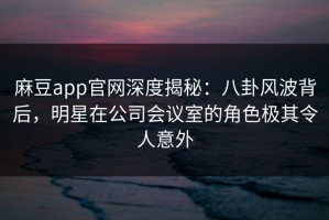 麻豆app官网深度揭秘：八卦风波背后，明星在公司会议室的角色极其令人意外