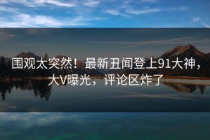 围观太突然！最新丑闻登上91大神，大V曝光，评论区炸了