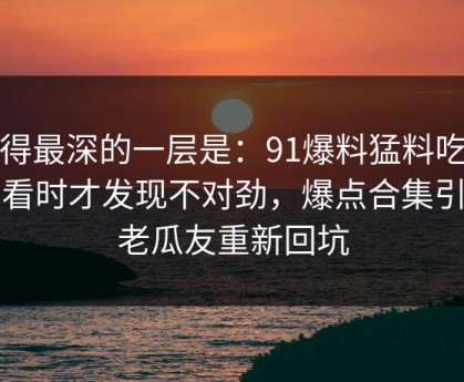 藏得最深的一层是：91爆料猛料吃瓜回看时才发现不对劲，爆点合集引得老瓜友重新回坑