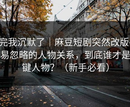 看完我沉默了｜麻豆短剧突然改版-最容易忽略的人物关系，到底谁才是关键人物？（新手必看）