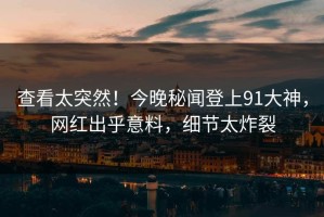 查看太突然！今晚秘闻登上91大神，网红出乎意料，细节太炸裂