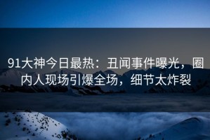 91大神今日最热：丑闻事件曝光，圈内人现场引爆全场，细节太炸裂