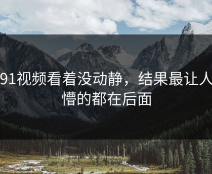 新91视频看着没动静，结果最让人发懵的都在后面