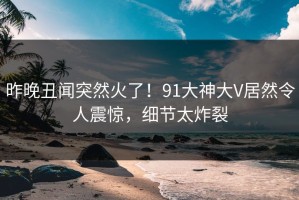 昨晚丑闻突然火了！91大神大V居然令人震惊，细节太炸裂