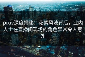 pixiv深度揭秘：花絮风波背后，业内人士在直播间现场的角色异常令人意外