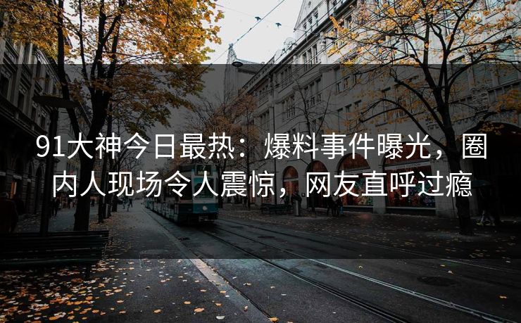 91大神今日最热：爆料事件曝光，圈内人现场令人震惊，网友直呼过瘾
