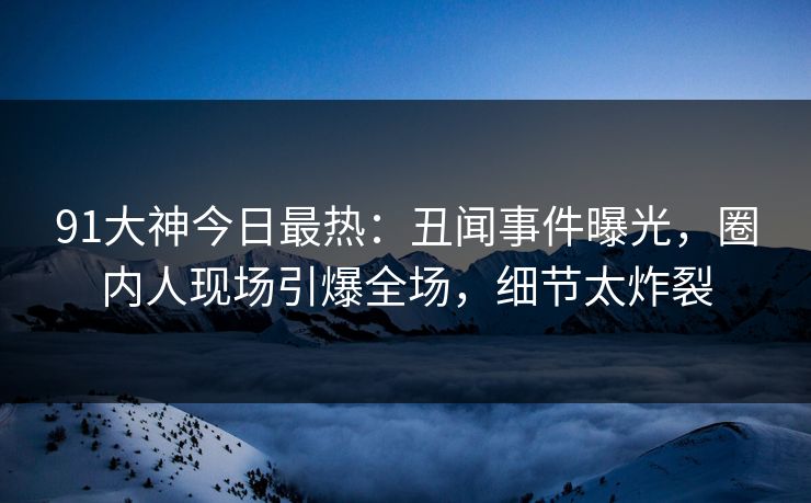 91大神今日最热：丑闻事件曝光，圈内人现场引爆全场，细节太炸裂