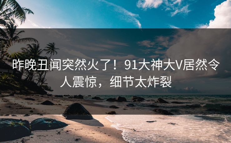 昨晚丑闻突然火了！91大神大V居然令人震惊，细节太炸裂