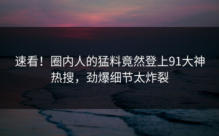 速看！圈内人的猛料竟然登上91大神热搜，劲爆细节太炸裂