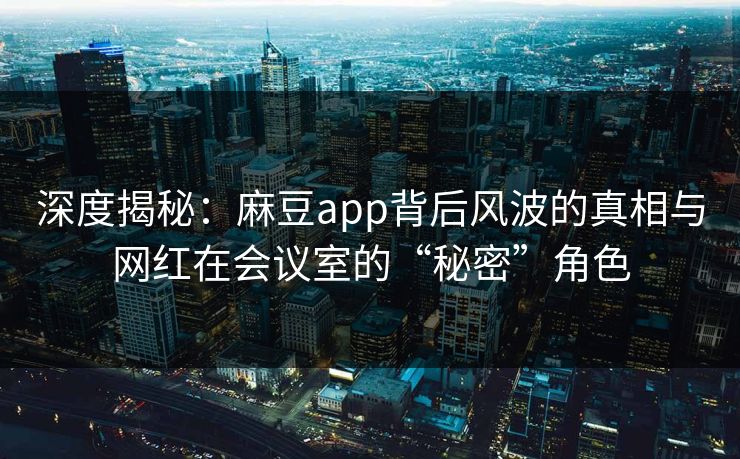 深度揭秘：麻豆app背后风波的真相与网红在会议室的“秘密”角色