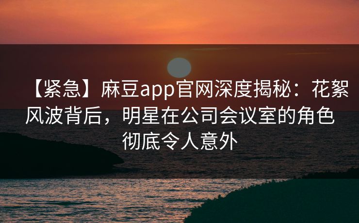 【紧急】麻豆app官网深度揭秘：花絮风波背后，明星在公司会议室的角色彻底令人意外