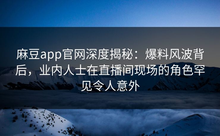 麻豆app官网深度揭秘：爆料风波背后，业内人士在直播间现场的角色罕见令人意外