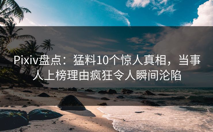 Pixiv盘点：猛料10个惊人真相，当事人上榜理由疯狂令人瞬间沦陷