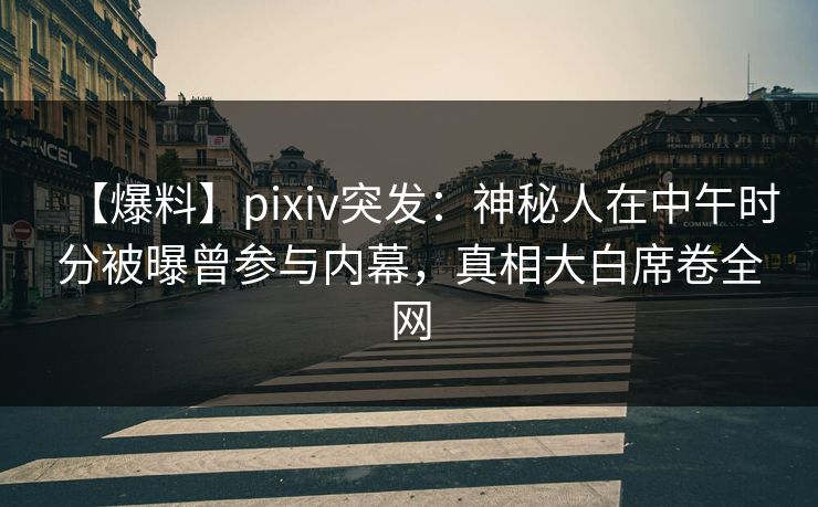 【爆料】pixiv突发：神秘人在中午时分被曝曾参与内幕，真相大白席卷全网