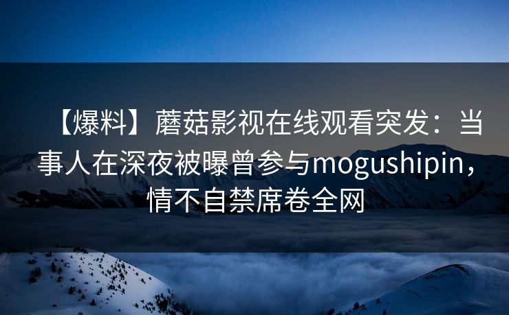 【爆料】蘑菇影视在线观看突发:当事人在深夜被曝曾参与mogushipin,情不自禁席卷全网 【爆料】蘑菇影视在线观看突发:当事人在深夜被曝曾参与mogushipin,情不自禁席卷全网