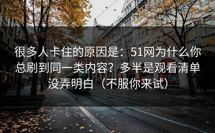 很多人卡住的原因是:51网为什么你总刷到同一类内容?多半是观看清单没弄明白(不服你来试) 很多人卡住的原因是:51网为什么你总刷到同一类内容?多半是观看清单没弄明白(不服你来试)