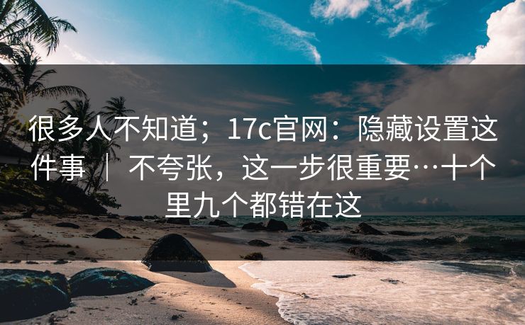 很多人不知道;17c官网:隐藏设置这件事 | 不夸张,这一步很重要…十个里九个都错在这 很多人不知道;17c官网:隐藏设置这件事 | 不夸张,这一步很重要…十个里九个都错在这