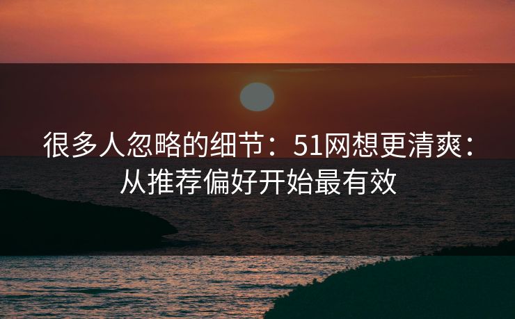 很多人忽略的细节：51网想更清爽：从推荐偏好开始最有效