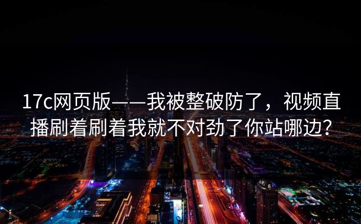 17c网页版——我被整破防了,视频直播刷着刷着我就不对劲了你站哪边? 17c网页版——我被整破防了,视频直播刷着刷着我就不对劲了你站哪边?