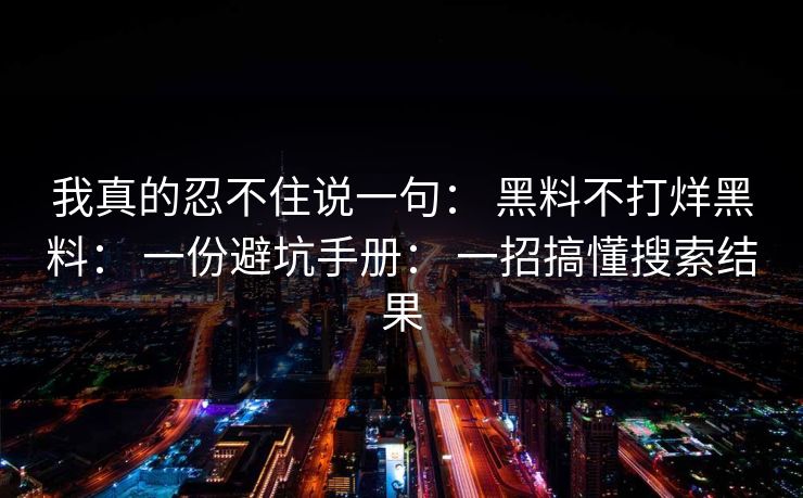 我真的忍不住说一句： 黑料不打烊黑料： 一份避坑手册： 一招搞懂搜索结果